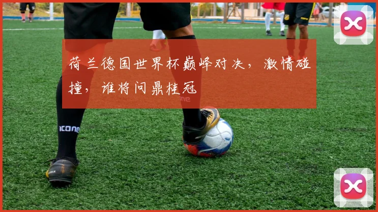 荷兰德国世界杯巅峰对决，激情碰撞，谁将问鼎桂冠