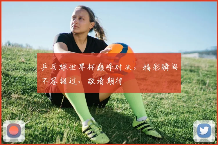 乒乓球世界杯巅峰对决，精彩瞬间不容错过，敬请期待