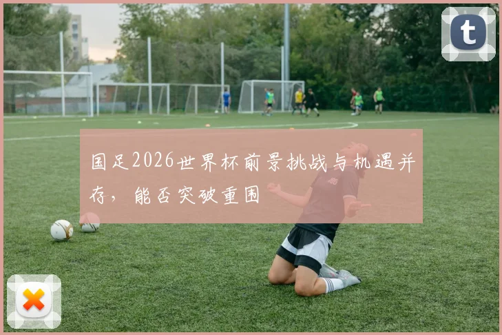 国足2026世界杯前景挑战与机遇并存，能否突破重围